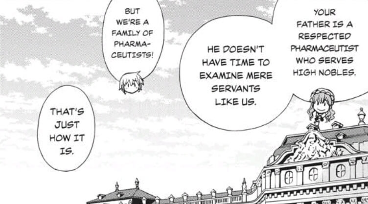 Farma and his maid talk about who Farma's family will and will not treat. "Your father is a respected pharmaceutist who serves high nobles. He doesn't have time to examine mere servants like us." 'But we're a family of pharamceutists!" Farma argues, but apparently "that's just how it is."