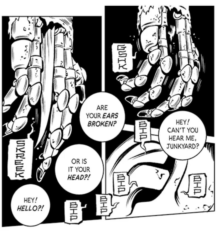 Three panels from Search and Destory. A robotic hand dangles in the first panel, with the sound effect “GSHK” emanating from the hand in a dialogue balloon. In the next panel, a human’s ear has five “BIP” sound effects in balloons pointing towards it. In the final panel, the robotic hand from before now has a knife protruding from between two of the metal fingers, and a “SKREEK” balloon is pointing towards the knife. Four dialogue balloons overlap the three panels, reading, “Hey! Can’t you hear me, junkyard? Are your ears broken? Or is it your head?! Hey! Hello?!”