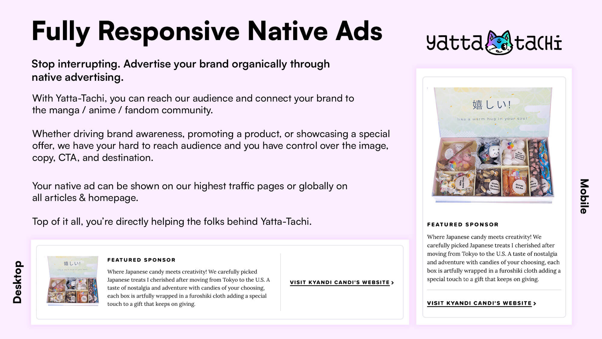 Fully Responsive Native Ads

Stop interrupting. Advertise your brand organically through
native advertising.

With Yatta-Tachi, you can reach our audience and connect your brand to
the manga / anime / fandom community.

Whether driving brand awareness, promoting a product, or showcasing a special
offer, we have your hard to reach audience and you have control over the image,
copy, CTA, and destination.

Your native ad be shown on our highest traffic pages or globally on
all articles & homepage.

Top of it all, you’re directly helping the folks behind Yatta-Tachi.

Displaying an ad example for desktop & mobile