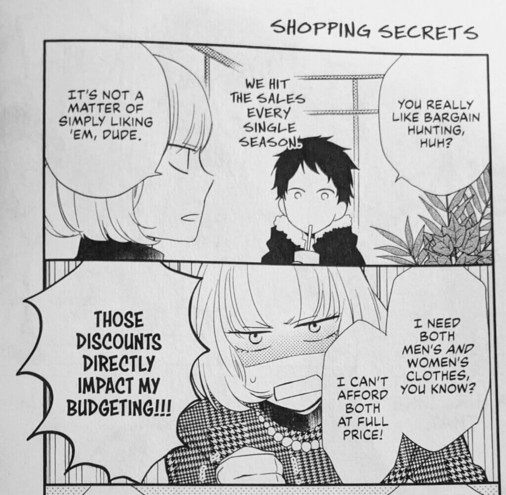  Akira (she/her) and Makoto (he/him) sit in a shopping centre food court. Makoto has a cute pale bob, a tailored tweed jacket, and a pearl necklace. Akira has short black hair and a practical black coat. Akira sucks on the straw of her drink. Akira: “You really like bargain hunting, huh? We hit the dales every single season.” Makoto (with angry passion) “It’s not a matter of simply liking ‘em, Dude. I need both men’s and women’s clothes, you know? I can’t afford both at full price! Those discounts directly impact my budgeting!!!” 