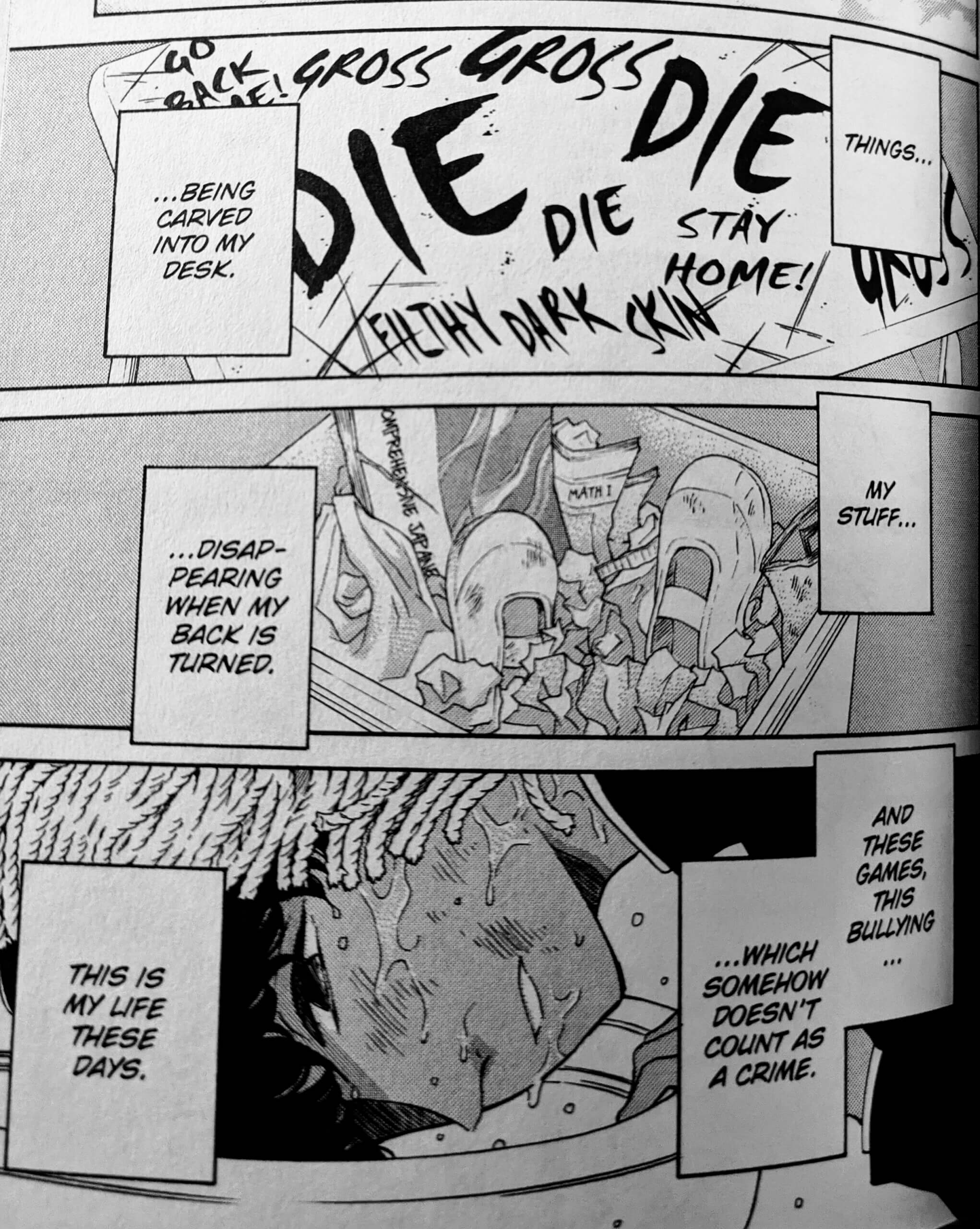 An image of three manga panels with narration over the top. The first is a desk with “gross,” “die,” “go back home,”’ “stay home,” and “filthy dark skin” graffitied on it. The second is a trash can filled with ripped-apart textbooks, workbooks, and school shoes. The third is Arashiro, a dark-skinned teenager, with a mop over his head forcing him downwards into a toilet. He has a sad, resigned, distant expression on his face. His internal monologue reads, “Things… being carved into my desk. My stuff… disappearing when my back is turned. And these games, this bullying… which somehow doesn't count as a crime. This is my life these days.”]