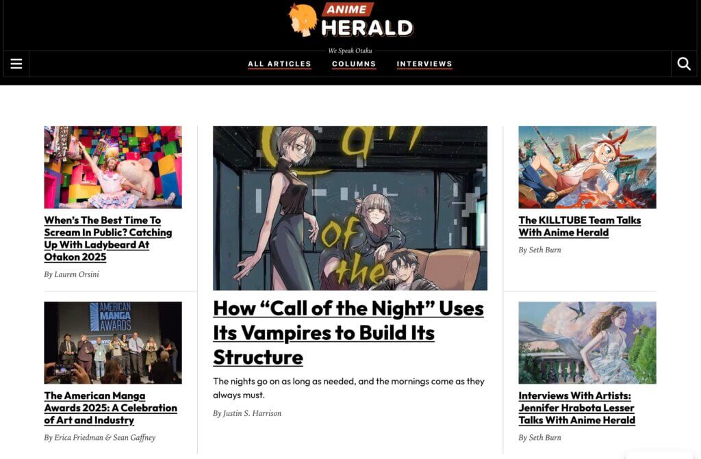 Alt Text: The front page of Anime Herald. Displayed articles include How “Call of the Night” Uses Its Vampires to Build Its Structure; When’s The Best Time to Scream in Public? Catching Up With Ladybeard At Otakon 2025; The American Manga Awards 2025: A Celebration of Art and Industry; The KILLTUBE Team Talks With Anime Herald; Interviews With Artists: Jennifer Hrabota Lesser Talks With Anime Herald.
