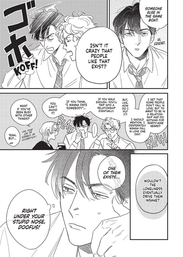 Harue, a tired middle-aged man with short black hair, is watching a television program at a restaurant with coworkers. He thinks to himself, "Someone else in the same boat. Hi friend.” He then accidentally chokes on his drink when he hears what his coworker is saying. His coworker says, “Isn’t it crazy that people like that exist? I get that some people don’t fall in love, but to want to be in a relationship but do nothing for thirty-nine years? I should mention, I desperately wanna fall in love one day! But, like, how do I put it? If you walk enough, you’ll trip into a relationship eventually. If you think, ‘I wanna date somebody’...you can’t avoid it!” The other coworker says, “What if you've been busy with other things? Like your job or hobbies or celebrities?” The first coworker says, “Yeah, but…Wouldn’t the loneliness drive them insane?” Harue thinks to himself, “One of them exists…right under your stupid nose, doofus!”