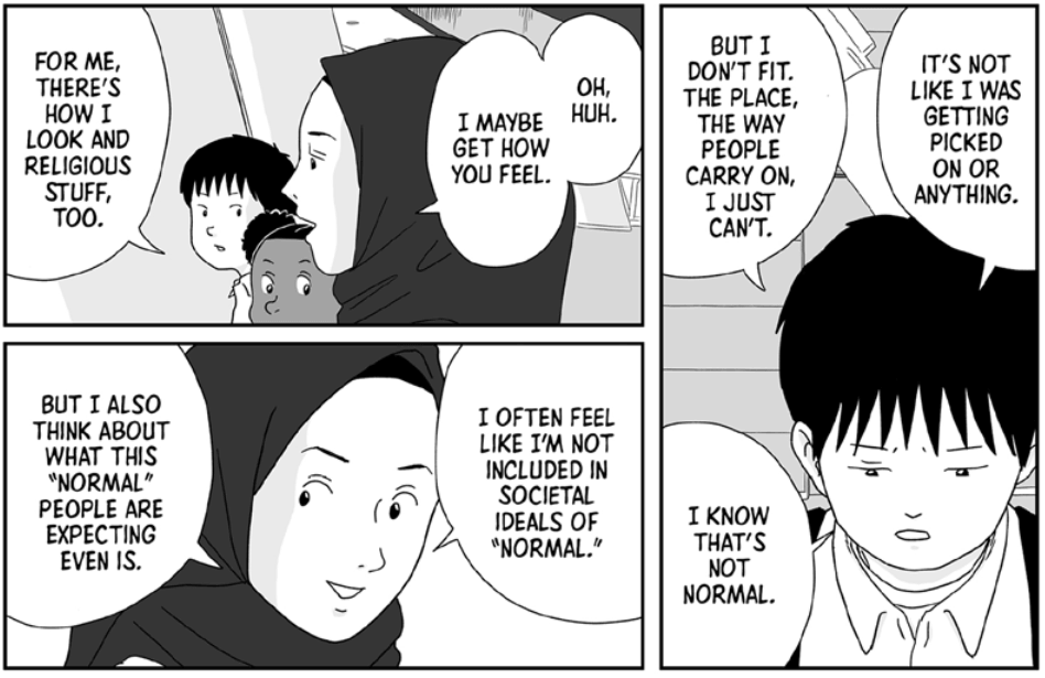 A boy wearing a button-down shirt says, “It’s not like I was getting picked on or anything. But I don’t fit. The place, the way people carry on, I just can’t. I know that’s not normal.” In response, a woman wearing a hijab says, “Oh, huh. I maybe get how you feel. For me, there’s how I look and religious stuff, too. I often feel like I’m not included in societal ideals of ‘normal.’ But I also think about what this ‘normal’ people are expecting even is.”