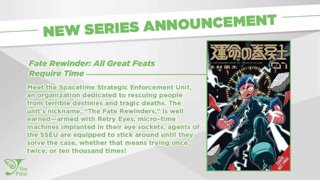 The cover of Fate Rewinder: All Great Feats Require Time, depicting a boy pulling off his eyepatch to reveal his golden left eye. The synopsis reads: Meet the Spacetime Strategic Enforcement Unit, an organization dedicated to rescuing people from terrible destinies and tragic deaths. The unit’s nickname, “The Fate Rewinders,” is well earned—armed with Retry Eyes, micro–time machines implanted in their eye sockets, agents of the SSEU are equipped to stick around until they solve the case, whether that means trying once, twice, or ten thousand times!